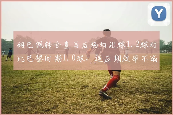 姆巴佩转会皇马后场均进球1.2球对比巴黎时期1.0球，适应期效率不减反升