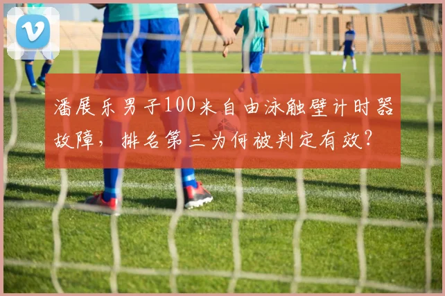 潘展乐男子100米自由泳触壁计时器故障，排名第三为何被判定有效？