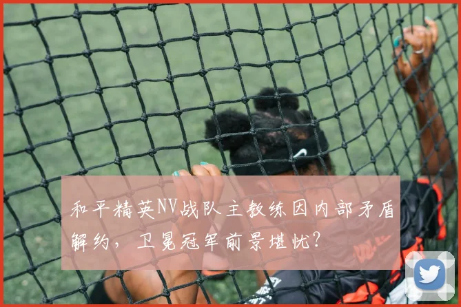 和平精英NV战队主教练因内部矛盾解约，卫冕冠军前景堪忧？