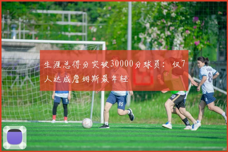 生涯总得分突破30000分球员：仅7人达成詹姆斯最年轻