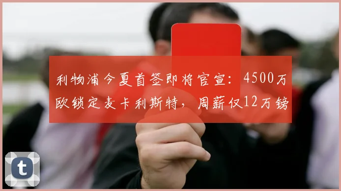 利物浦今夏首签即将官宣：4500万欧锁定麦卡利斯特，周薪仅12万镑