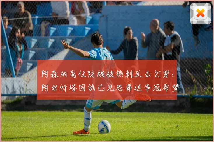 阿森纳高位防线被热刺反击打穿，阿尔特塔固执己见恐葬送争冠希望